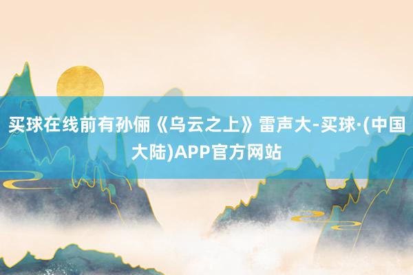 买球在线前有孙俪《乌云之上》雷声大-买球·(中国大陆)APP官方网站