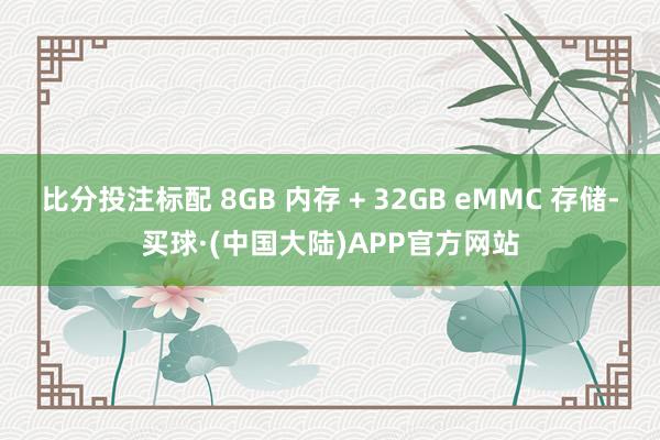 比分投注标配 8GB 内存 + 32GB eMMC 存储-买球·(中国大陆)APP官方网站