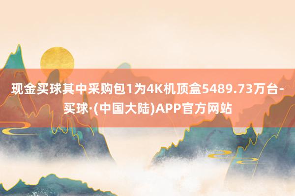 现金买球其中采购包1为4K机顶盒5489.73万台-买球·(中国大陆)APP官方网站
