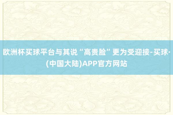 欧洲杯买球平台与其说“高贵脸”更为受迎接-买球·(中国大陆)APP官方网站