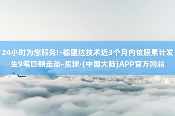 24小时为您服务!-德盟达技术近3个月内该股累计发生9笔巨额走动-买球·(中国大陆)APP官方网站