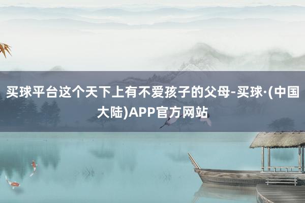 买球平台这个天下上有不爱孩子的父母-买球·(中国大陆)APP官方网站