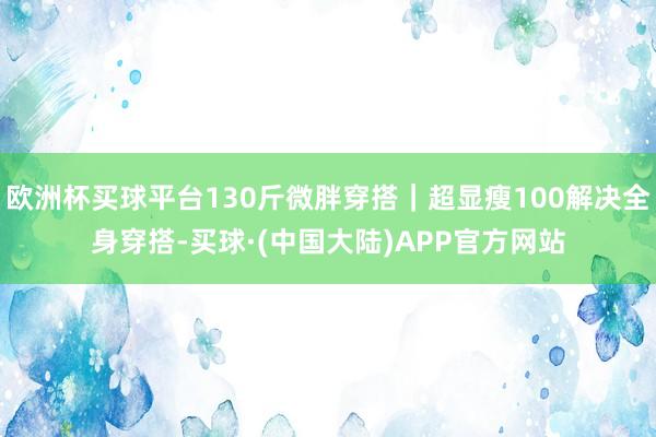欧洲杯买球平台130斤微胖穿搭｜超显瘦100解决全身穿搭-买球·(中国大陆)APP官方网站