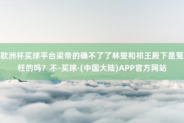 欧洲杯买球平台梁帝的确不了了林燮和祁王殿下是冤枉的吗？不-买球·(中国大陆)APP官方网站