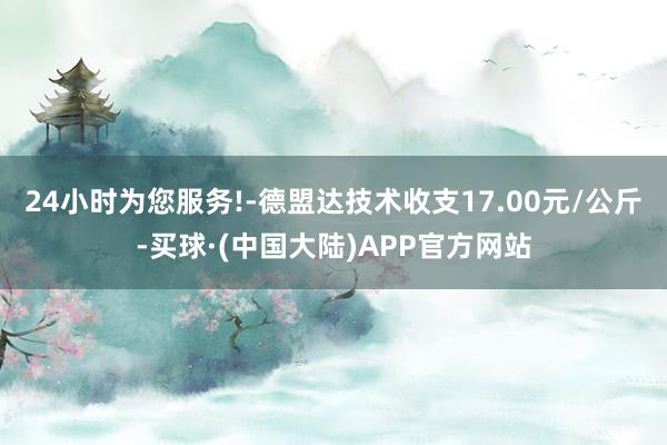 24小时为您服务!-德盟达技术收支17.00元/公斤-买球·(中国大陆)APP官方网站