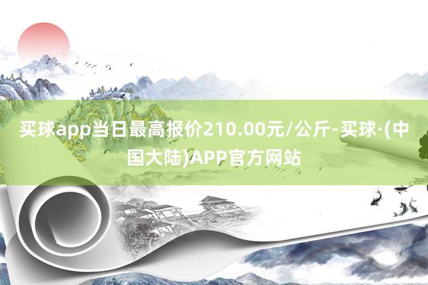 买球app当日最高报价210.00元/公斤-买球·(中国大陆)APP官方网站