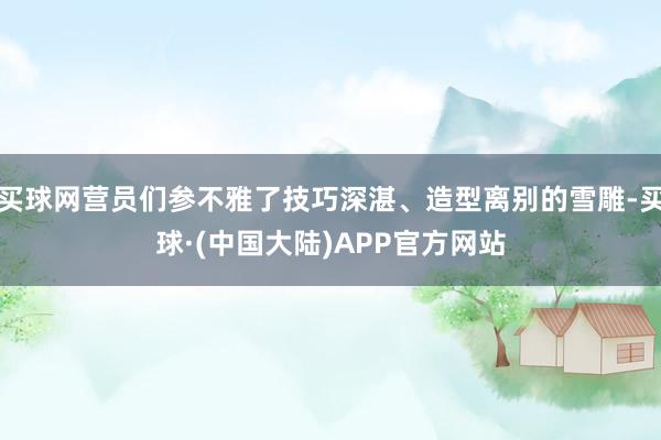 买球网营员们参不雅了技巧深湛、造型离别的雪雕-买球·(中国大陆)APP官方网站