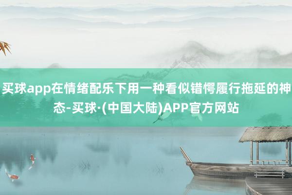 买球app在情绪配乐下用一种看似错愕履行拖延的神态-买球·(中国大陆)APP官方网站