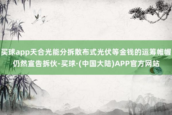 买球app天合光能分拆散布式光伏等金钱的运筹帷幄仍然宣告拆伙-买球·(中国大陆)APP官方网站
