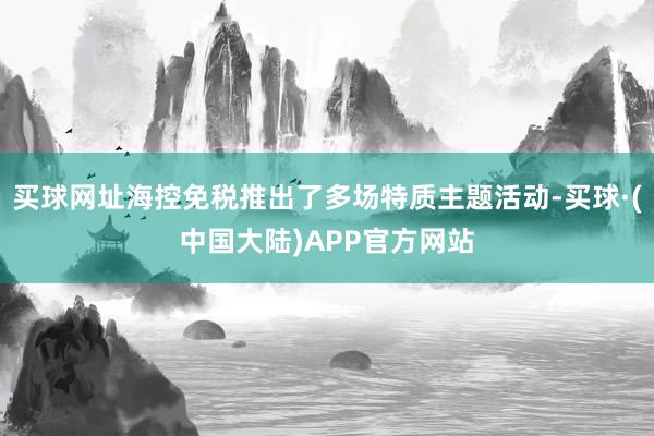 买球网址海控免税推出了多场特质主题活动-买球·(中国大陆)APP官方网站