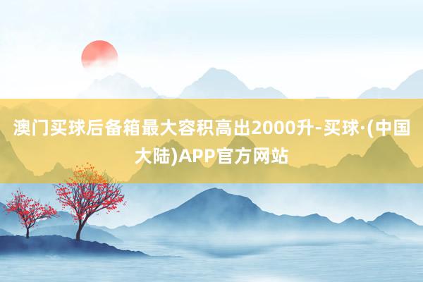 澳门买球后备箱最大容积高出2000升-买球·(中国大陆)APP官方网站