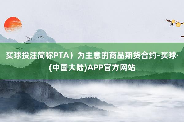 买球投注简称PTA）为主意的商品期货合约-买球·(中国大陆)APP官方网站