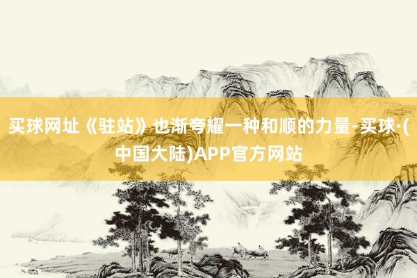 买球网址《驻站》也渐夸耀一种和顺的力量-买球·(中国大陆)APP官方网站