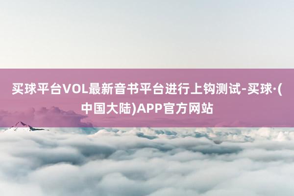 买球平台VOL最新音书平台进行上钩测试-买球·(中国大陆)APP官方网站