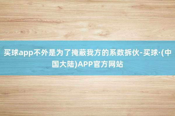 买球app不外是为了掩蔽我方的系数拆伙-买球·(中国大陆)APP官方网站