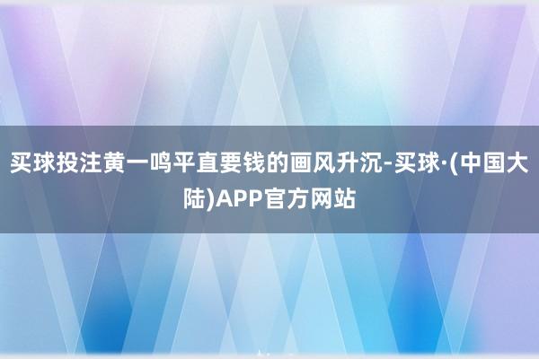 买球投注黄一鸣平直要钱的画风升沉-买球·(中国大陆)APP官方网站