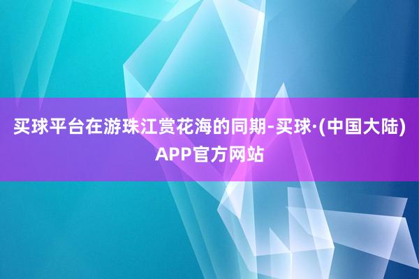 买球平台在游珠江赏花海的同期-买球·(中国大陆)APP官方网站