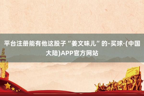平台注册能有他这股子“姜文味儿”的-买球·(中国大陆)APP官方网站