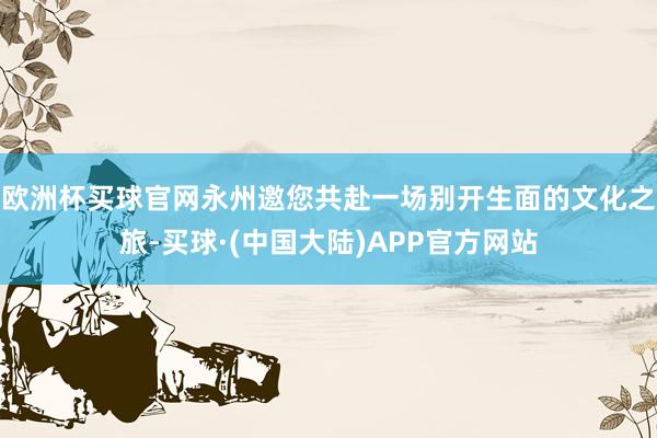 欧洲杯买球官网永州邀您共赴一场别开生面的文化之旅-买球·(中国大陆)APP官方网站