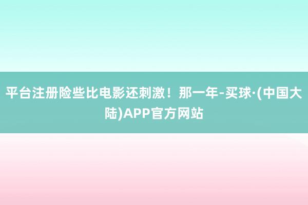 平台注册险些比电影还刺激！那一年-买球·(中国大陆)APP官方网站