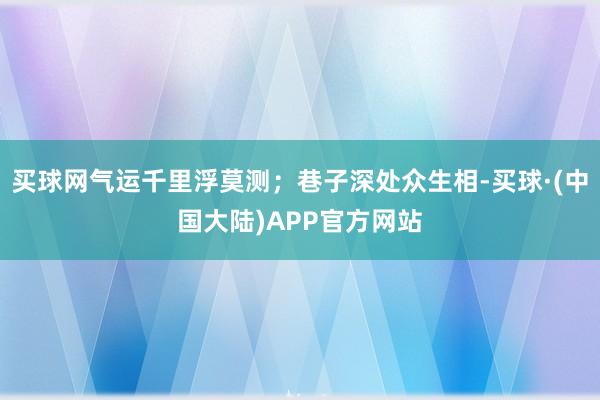 买球网气运千里浮莫测；巷子深处众生相-买球·(中国大陆)APP官方网站