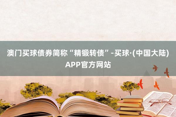 澳门买球债券简称“精锻转债”-买球·(中国大陆)APP官方网站