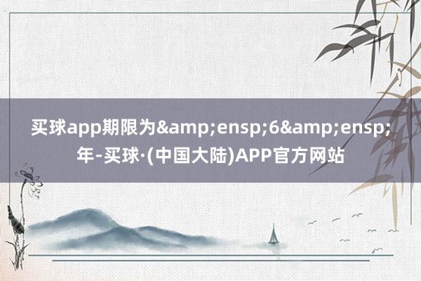 买球app期限为 6 年-买球·(中国大陆)APP官方网站