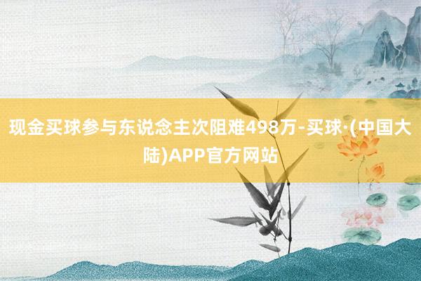 现金买球参与东说念主次阻难498万-买球·(中国大陆)APP官方网站