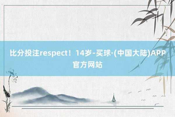 比分投注respect！14岁-买球·(中国大陆)APP官方网站
