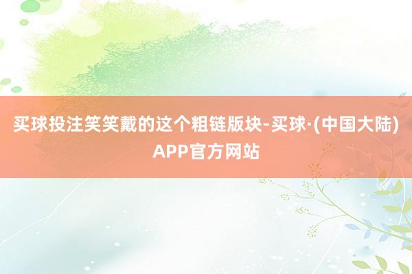 买球投注笑笑戴的这个粗链版块-买球·(中国大陆)APP官方网站