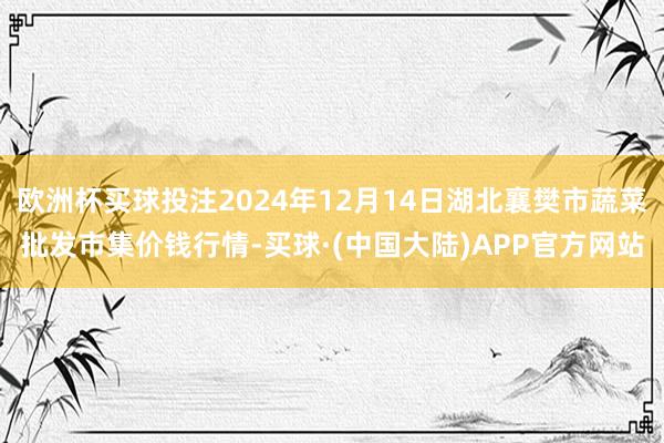 欧洲杯买球投注2024年12月14日湖北襄樊市蔬菜批发市集价钱行情-买球·(中国大陆)APP官方网站