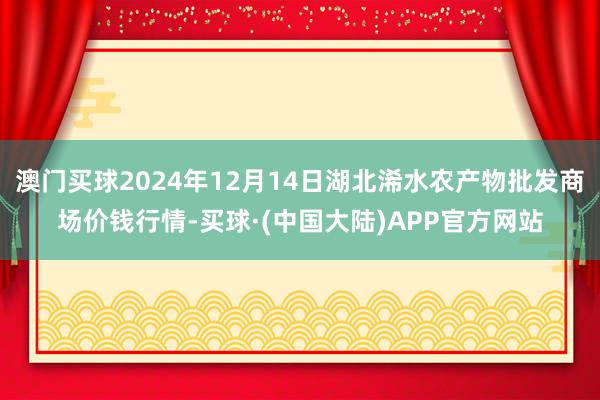 澳门买球2024年12月14日湖北浠水农产物批发商场价钱行情-买球·(中国大陆)APP官方网站