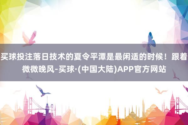 买球投注落日技术的夏令平潭是最闲适的时候！跟着微微晚风-买球·(中国大陆)APP官方网站