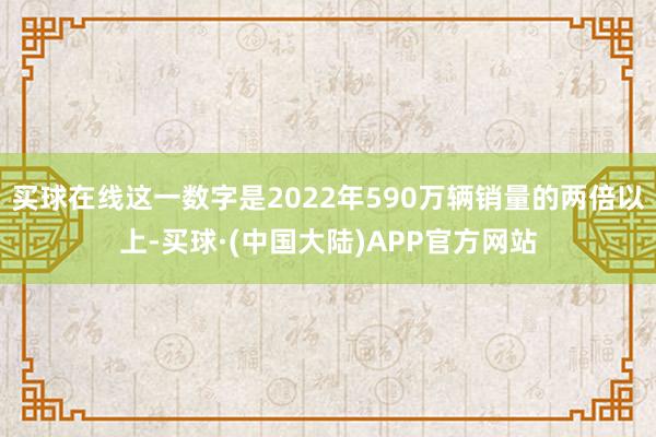 买球在线这一数字是2022年590万辆销量的两倍以上-买球·(中国大陆)APP官方网站