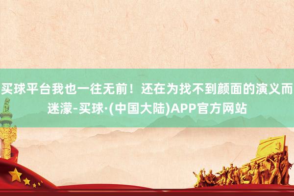 买球平台我也一往无前！还在为找不到颜面的演义而迷濛-买球·(中国大陆)APP官方网站
