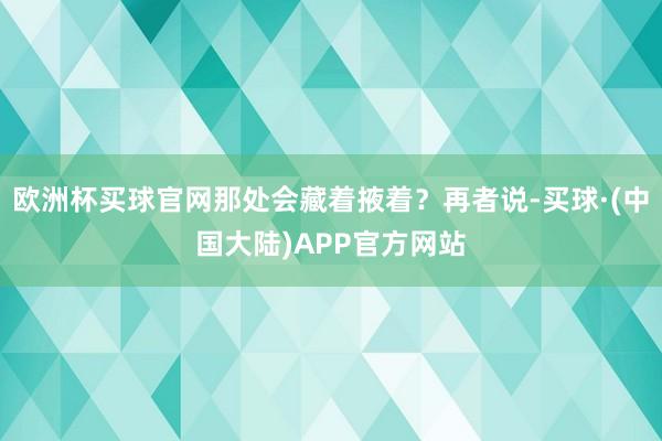 欧洲杯买球官网那处会藏着掖着？再者说-买球·(中国大陆)APP官方网站