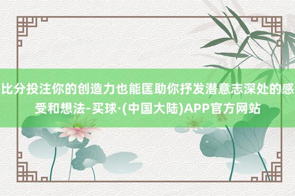 比分投注你的创造力也能匡助你抒发潜意志深处的感受和想法-买球·(中国大陆)APP官方网站