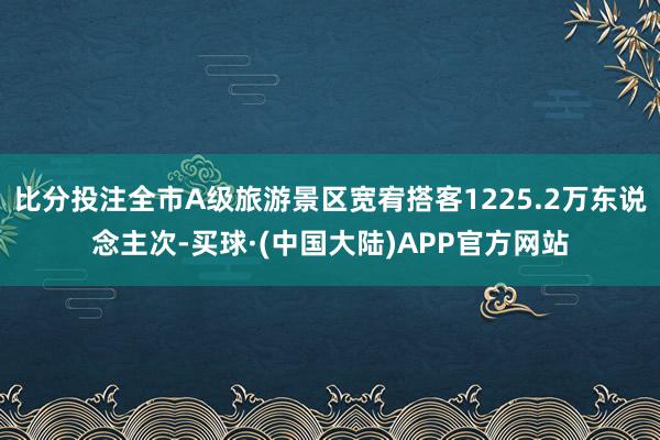 比分投注全市A级旅游景区宽宥搭客1225.2万东说念主次-买球·(中国大陆)APP官方网站
