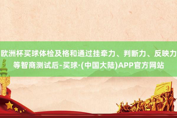 欧洲杯买球体检及格和通过挂牵力、判断力、反映力等智商测试后-买球·(中国大陆)APP官方网站