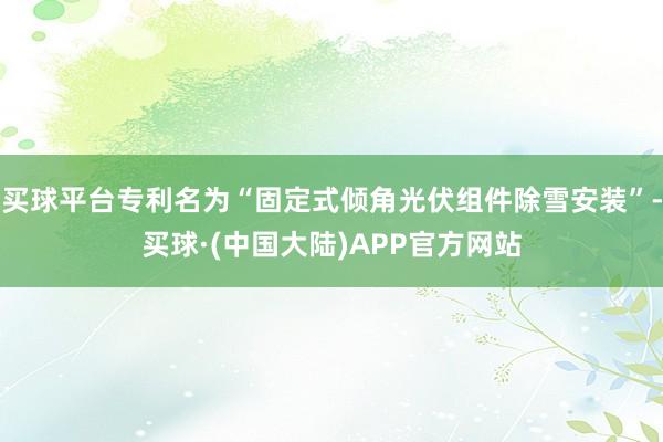 买球平台专利名为“固定式倾角光伏组件除雪安装”-买球·(中国大陆)APP官方网站