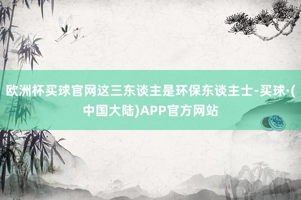 欧洲杯买球官网这三东谈主是环保东谈主士-买球·(中国大陆)APP官方网站