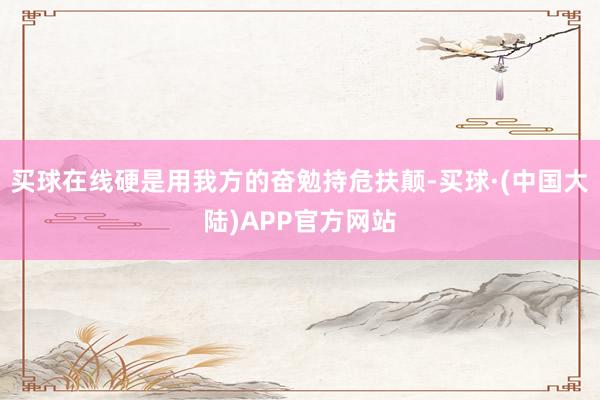 买球在线硬是用我方的奋勉持危扶颠-买球·(中国大陆)APP官方网站