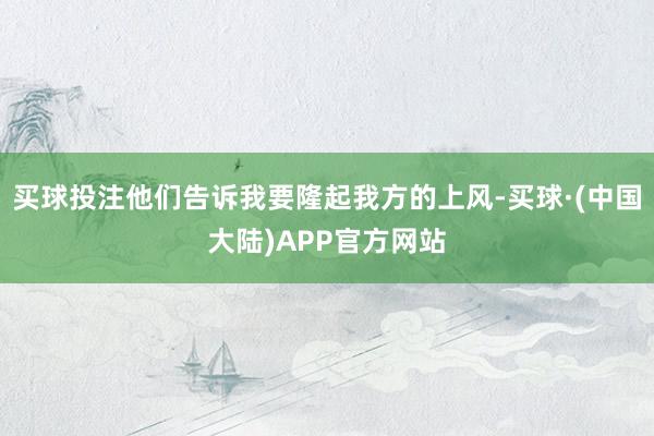 买球投注他们告诉我要隆起我方的上风-买球·(中国大陆)APP官方网站