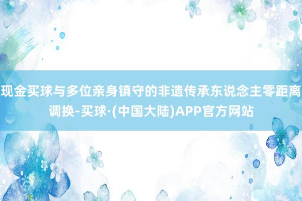 现金买球与多位亲身镇守的非遗传承东说念主零距离调换-买球·(中国大陆)APP官方网站