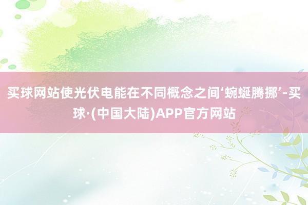 买球网站使光伏电能在不同概念之间‘蜿蜒腾挪’-买球·(中国大陆)APP官方网站