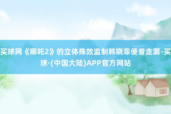 买球网《哪吒2》的立体殊效监制韩晓菲便曾走漏-买球·(中国大陆)APP官方网站