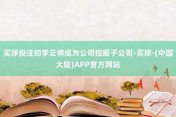 买球投注知学云将成为公司控股子公司-买球·(中国大陆)APP官方网站