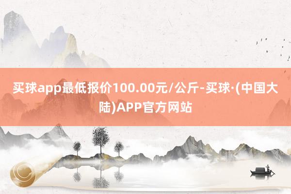 买球app最低报价100.00元/公斤-买球·(中国大陆)APP官方网站