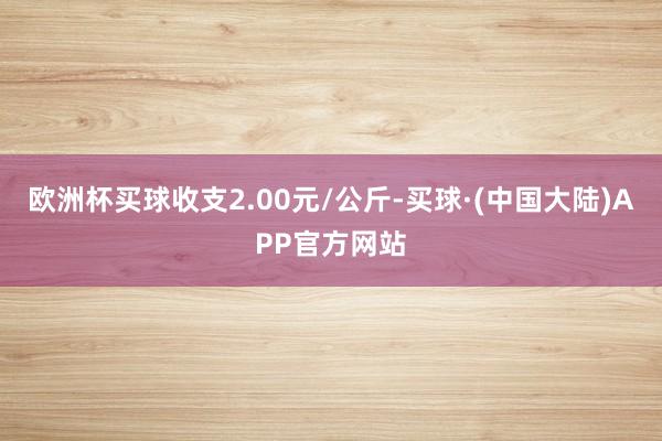 欧洲杯买球收支2.00元/公斤-买球·(中国大陆)APP官方网站