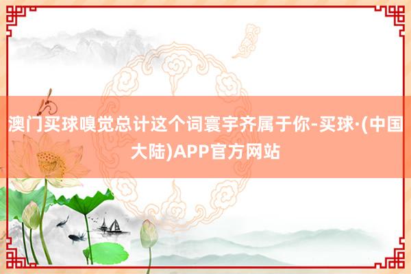 澳门买球嗅觉总计这个词寰宇齐属于你-买球·(中国大陆)APP官方网站